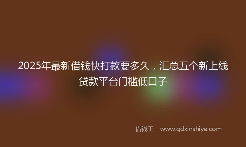2025年最新借钱快打款要多久，汇总五个新上线贷款平台门槛低口子