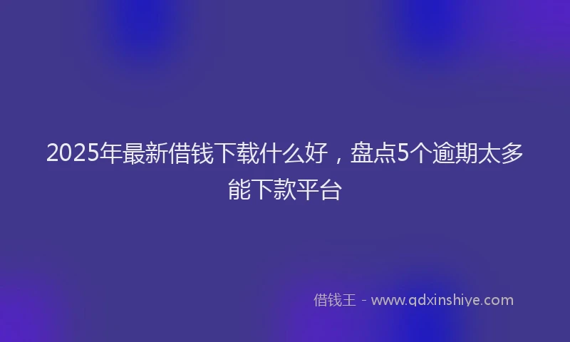 2025年最新借钱下载什么好，盘点5个逾期太多能下款平台