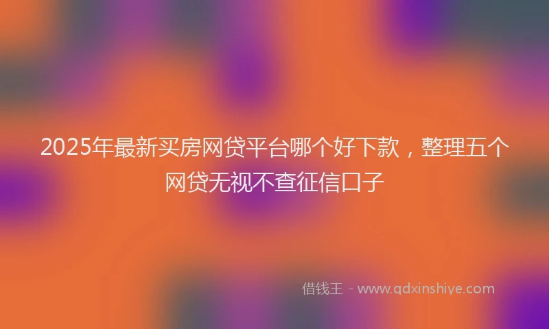 2025年最新买房网贷平台哪个好下款，整理五个网贷无视不查征信口子