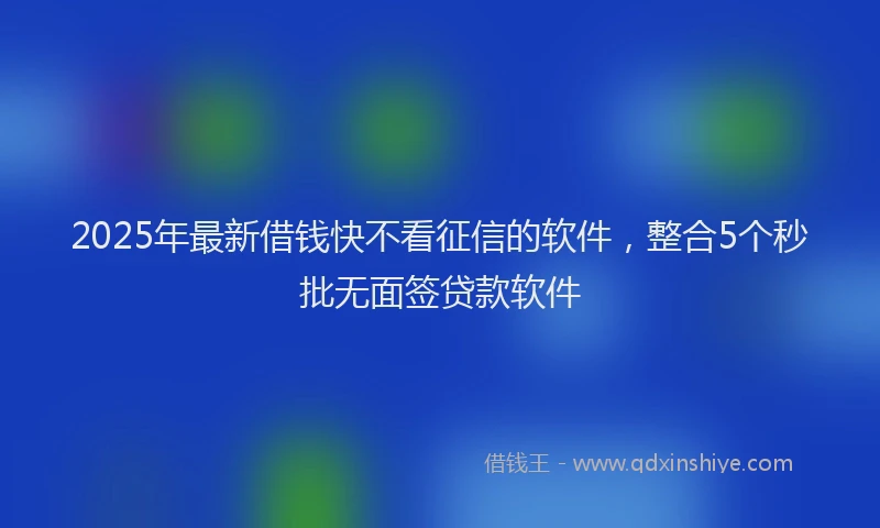 2025年最新借钱快不看征信的软件，整合5个秒批无面签贷款软件