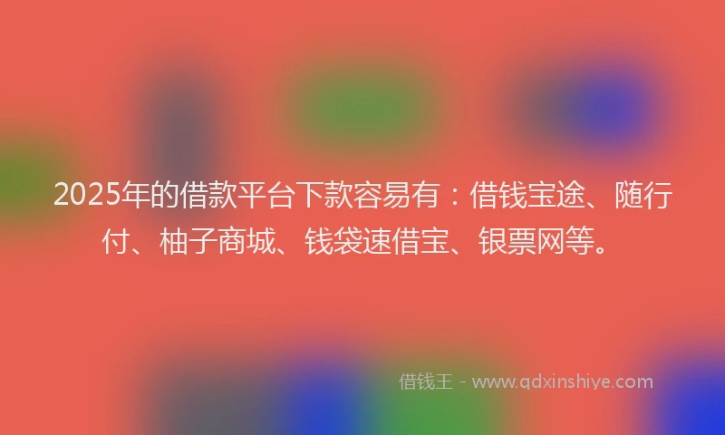 2025年的借款平台下款容易有：借钱宝途、随行付、柚子商城、钱袋速借宝、银票网等。
