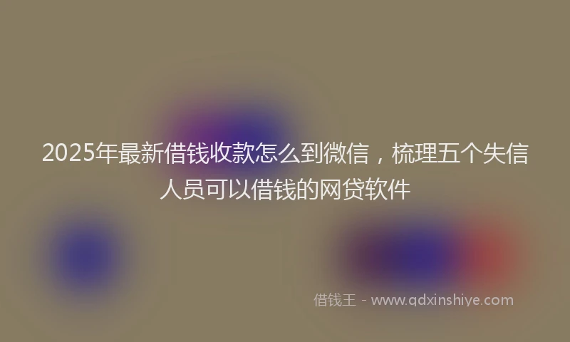 2025年最新借钱收款怎么到微信，梳理五个失信人员可以借钱的网贷软件
