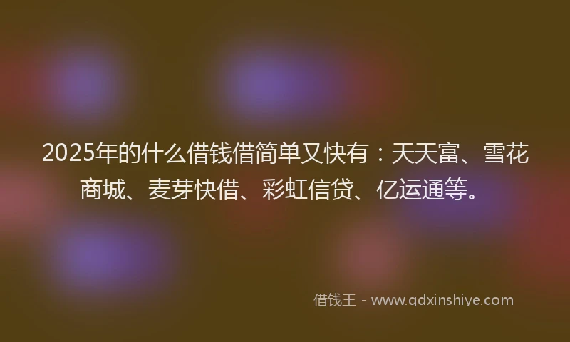 2025年的什么借钱借简单又快有：天天富、雪花商城、麦芽快借、彩虹信贷、亿运通等。