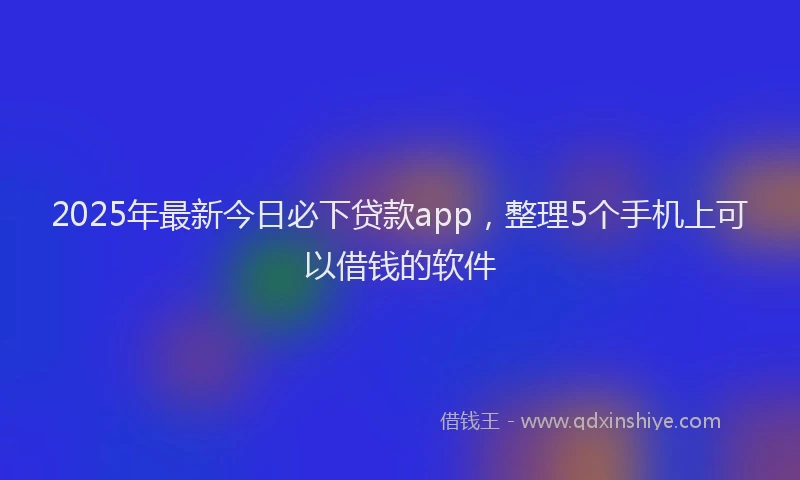 2025年最新今日必下贷款app，整理5个手机上可以借钱的软件