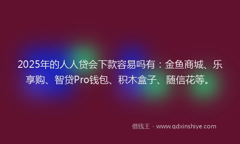 2025年的人人贷会下款容易吗有：金鱼商城、乐享购、智贷Pro钱包、积木盒子、随信花等。