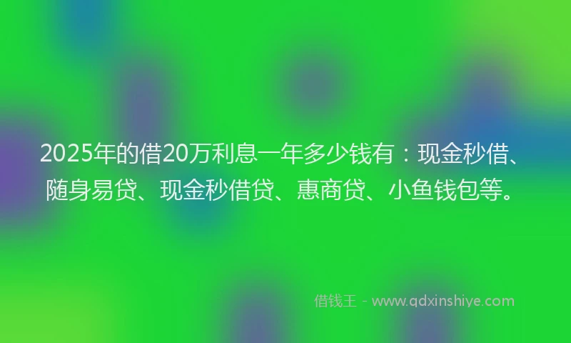 2025年的借20万利息一年多少钱有：现金秒借、随身易贷、现金秒借贷、惠商贷、小鱼钱包等。