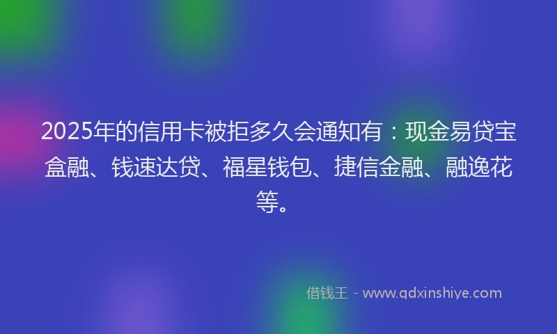 2025年的信用卡被拒多久会通知有：现金易贷宝盒融、钱速达贷、福星钱包、捷信金融、融逸花等。