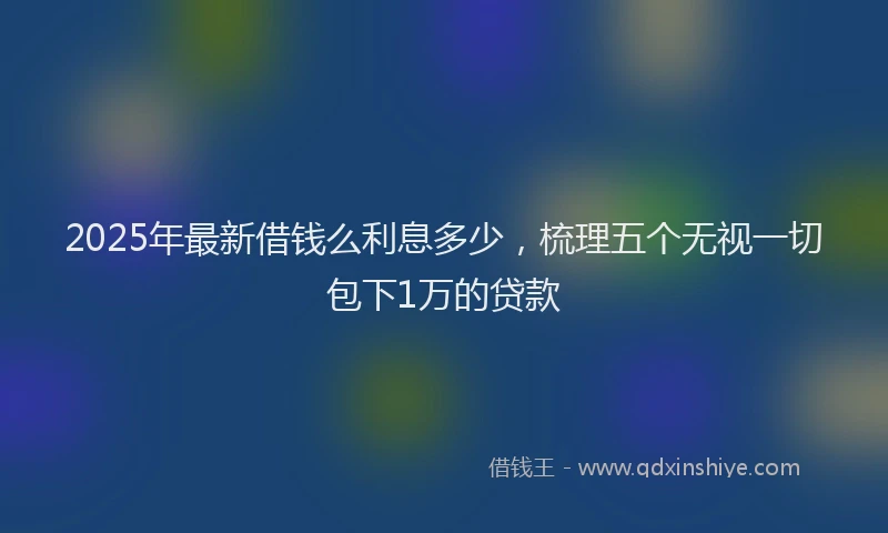 2025年最新借钱么利息多少，梳理五个无视一切包下1万的贷款