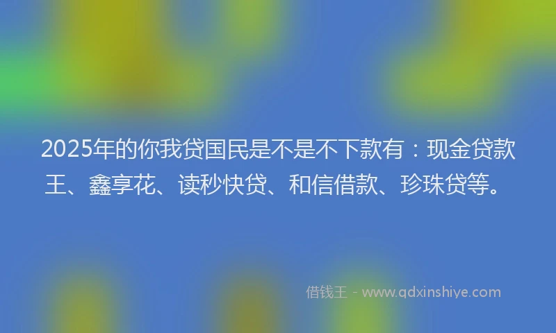 2025年的你我贷国民是不是不下款有：现金贷款王、鑫享花、读秒快贷、和信借款、珍珠贷等。