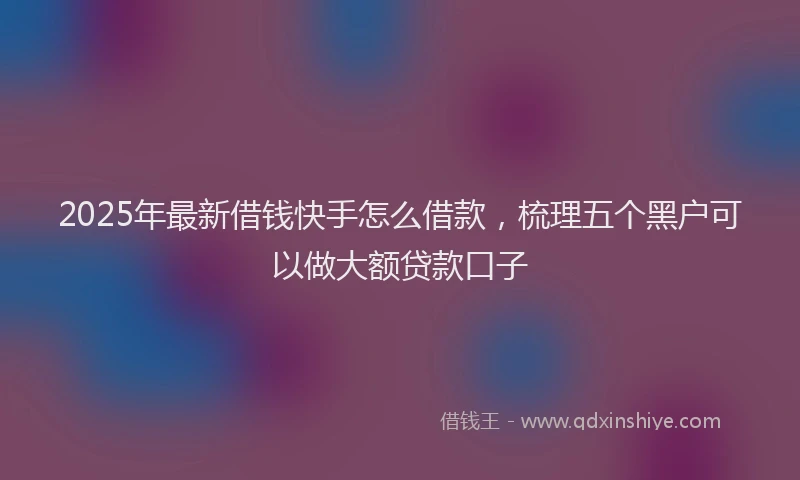 2025年最新借钱快手怎么借款，梳理五个黑户可以做大额贷款口子