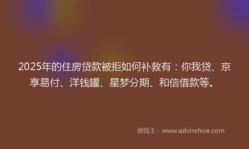 2025年的住房贷款被拒如何补救有：你我贷、京享易付、洋钱罐、星梦分期、和信借款等。