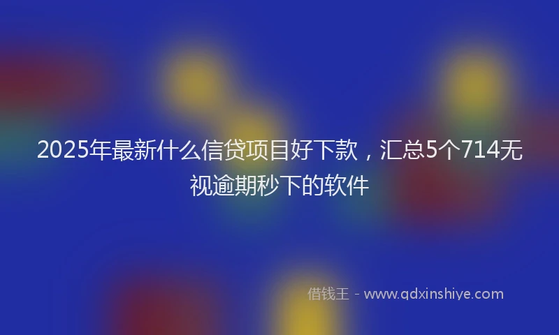 2025年最新什么信贷项目好下款，汇总5个714无视逾期秒下的软件