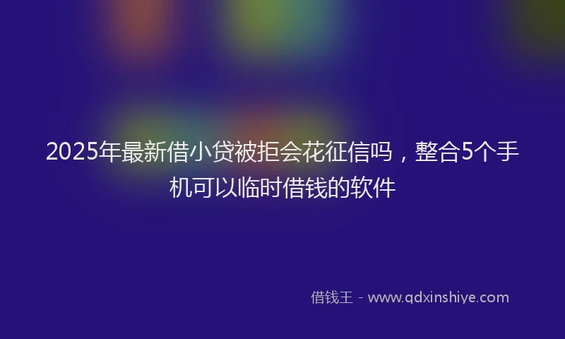2025年最新借小贷被拒会花征信吗，整合5个手机可以临时借钱的软件