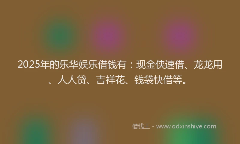 2025年的乐华娱乐借钱有：现金侠速借、龙龙用、人人贷、吉祥花、钱袋快借等。