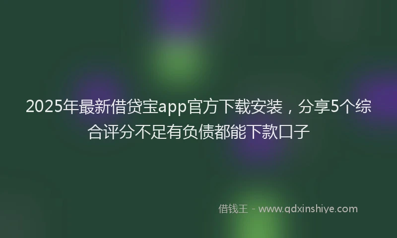 2025年最新借贷宝app官方下载安装，分享5个综合评分不足有负债都能下款口子