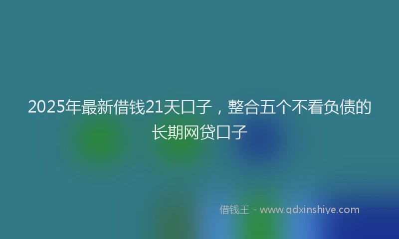 2025年最新借钱21天口子，整合五个不看负债的长期网贷口子
