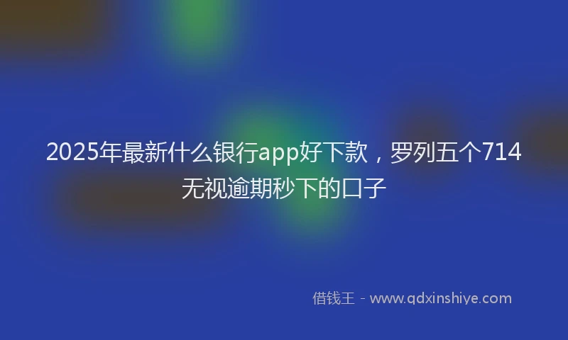 2025年最新什么银行app好下款，罗列五个714无视逾期秒下的口子