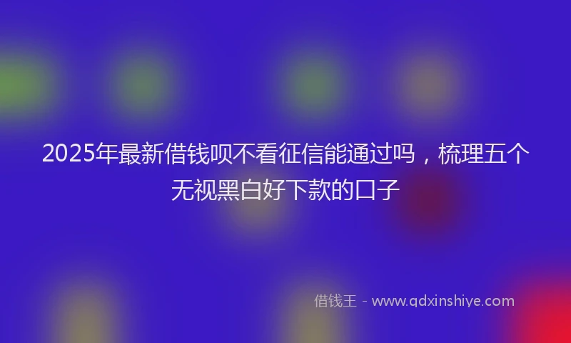 2025年最新借钱呗不看征信能通过吗，梳理五个无视黑白好下款的口子