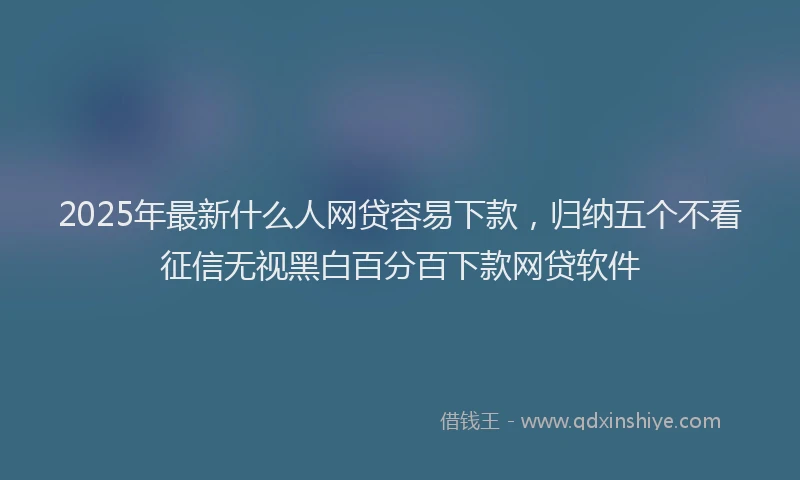 2025年最新什么人网贷容易下款，归纳五个不看征信无视黑白百分百下款网贷软件