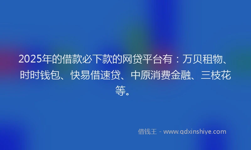 2025年的借款必下款的网贷平台有：万贝租物、时时钱包、快易借速贷、中原消费金融、三枝花等。