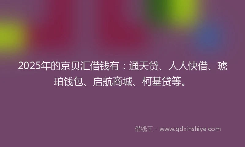 2025年的京贝汇借钱有：通天贷、人人快借、琥珀钱包、启航商城、柯基贷等。