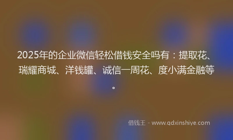 2025年的企业微信轻松借钱安全吗有：提取花、瑞耀商城、洋钱罐、诚信一周花、度小满金融等。