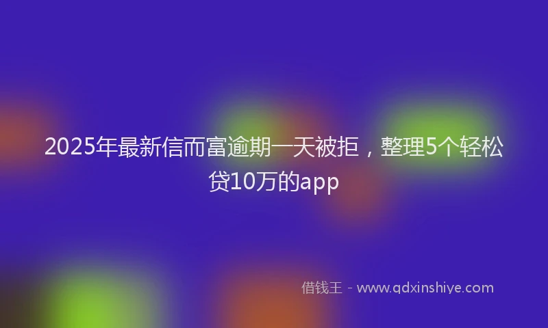 2025年最新信而富逾期一天被拒，整理5个轻松贷10万的app