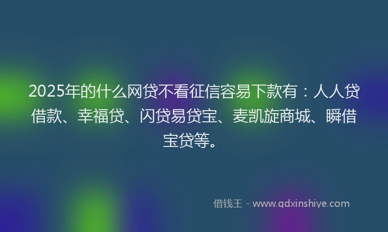 2025年的什么网贷不看征信容易下款有：人人贷借款、幸福贷、闪贷易贷宝、麦凯旋商城、瞬借宝贷等。