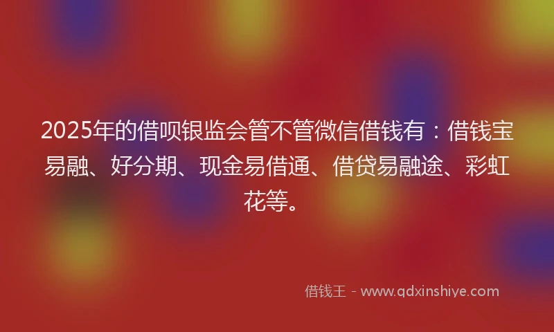 2025年的借呗银监会管不管微信借钱有：借钱宝易融、好分期、现金易借通、借贷易融途、彩虹花等。