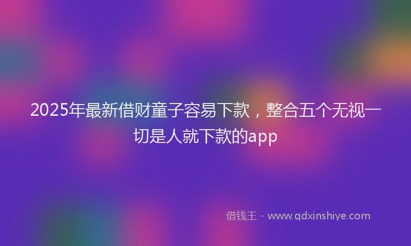 2025年最新借财童子容易下款，整合五个无视一切是人就下款的app