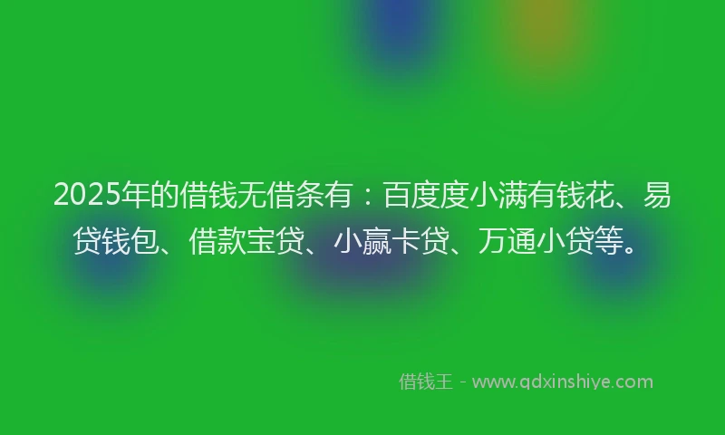 2025年的借钱无借条有：百度度小满有钱花、易贷钱包、借款宝贷、小赢卡贷、万通小贷等。