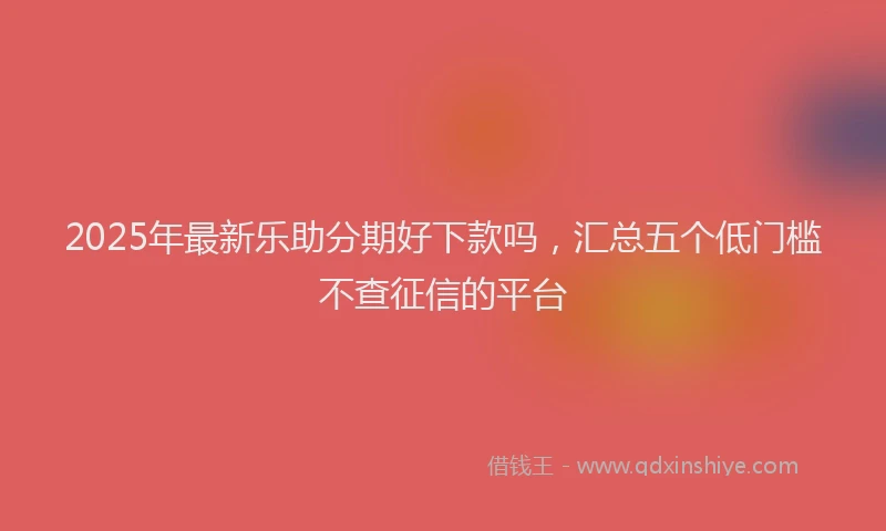 2025年最新乐助分期好下款吗，汇总五个低门槛不查征信的平台