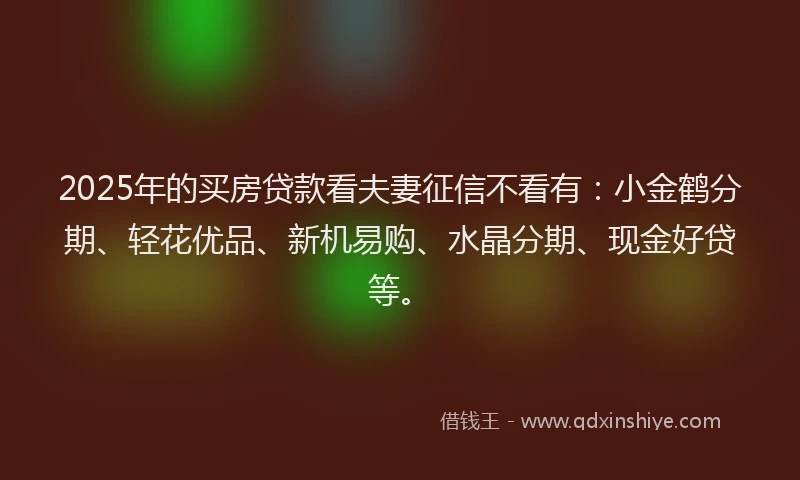 2025年的买房贷款看夫妻征信不看有：小金鹤分期、轻花优品、新机易购、水晶分期、现金好贷等。