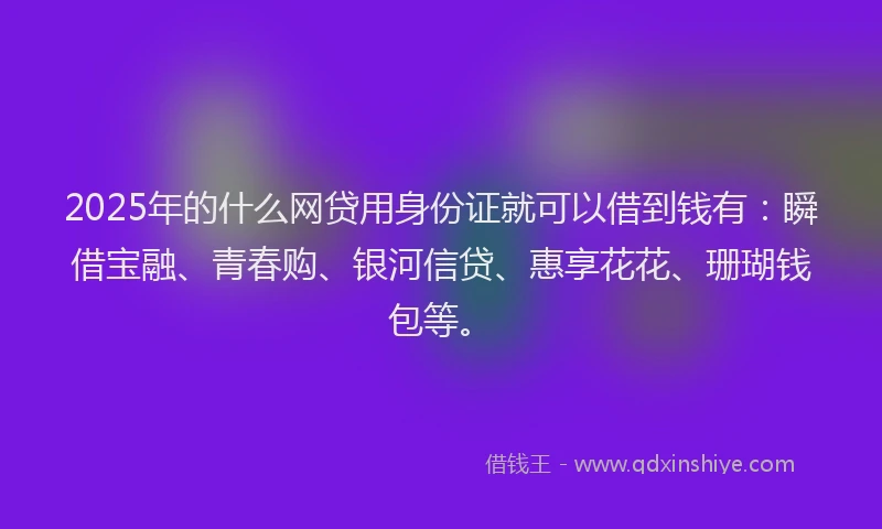 2025年的什么网贷用身份证就可以借到钱有：瞬借宝融、青春购、银河信贷、惠享花花、珊瑚钱包等。