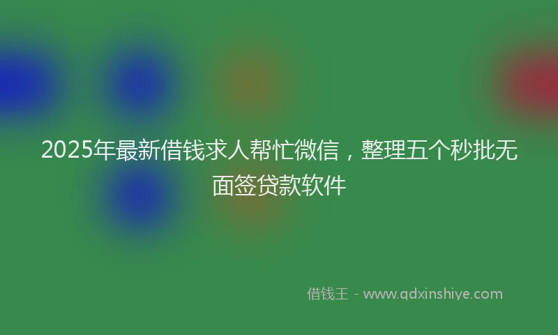 2025年最新借钱求人帮忙微信，整理五个秒批无面签贷款软件