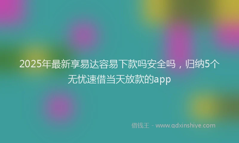 2025年最新享易达容易下款吗安全吗，归纳5个无忧速借当天放款的app