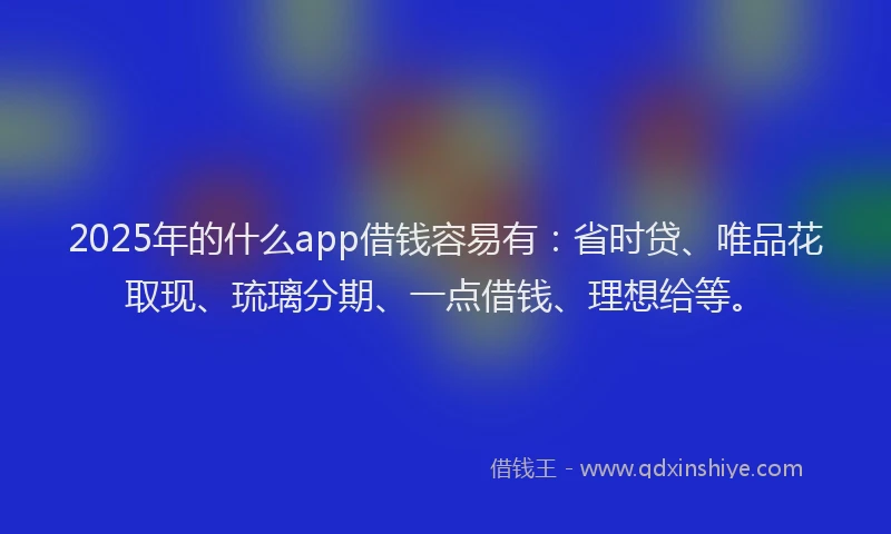 2025年的什么app借钱容易有：省时贷、唯品花取现、琉璃分期、一点借钱、理想给等。