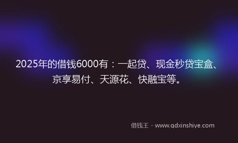 2025年的借钱6000有：一起贷、现金秒贷宝盒、京享易付、天源花、快融宝等。