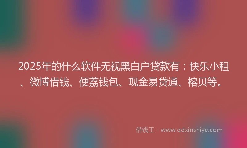 2025年的什么软件无视黑白户贷款有：快乐小租、微博借钱、便荔钱包、现金易贷通、榕贝等。