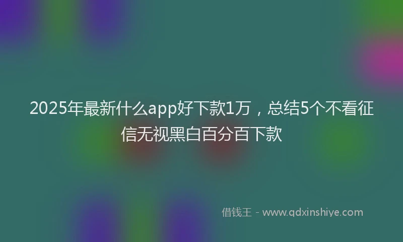2025年最新什么app好下款1万，总结5个不看征信无视黑白百分百下款