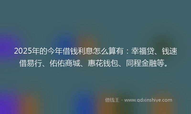 2025年的今年借钱利息怎么算有：幸福贷、钱速借易行、佑佑商城、惠花钱包、同程金融等。