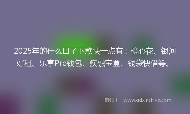 2025年的什么口子下款快一点有：橙心花、银河好租、乐享Pro钱包、疾融宝盒、钱袋快借等。