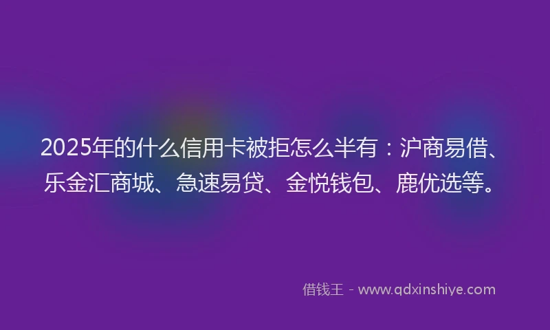2025年的什么信用卡被拒怎么半有：沪商易借、乐金汇商城、急速易贷、金悦钱包、鹿优选等。