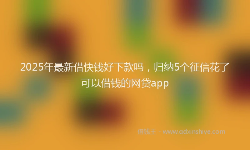 2025年最新借快钱好下款吗，归纳5个征信花了可以借钱的网贷app