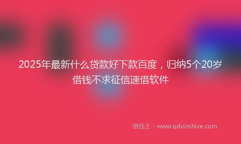 2025年最新什么贷款好下款百度，归纳5个20岁借钱不求征信速借软件