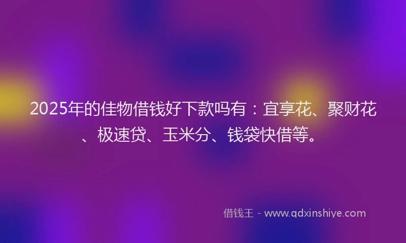 2025年的佳物借钱好下款吗有：宜享花、聚财花、极速贷、玉米分、钱袋快借等。