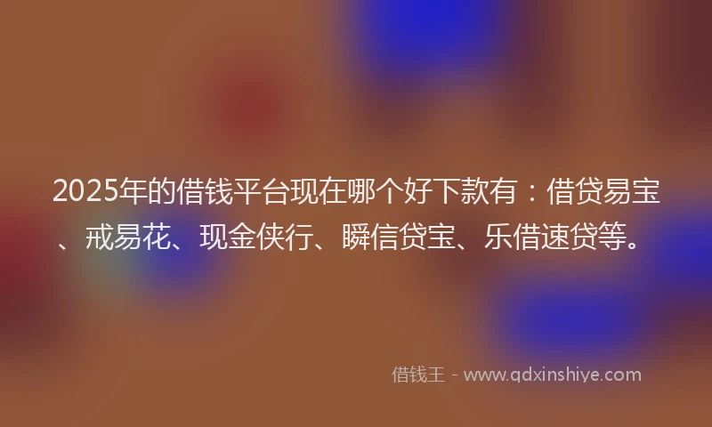 2025年的借钱平台现在哪个好下款有：借贷易宝、戒易花、现金侠行、瞬信贷宝、乐借速贷等。