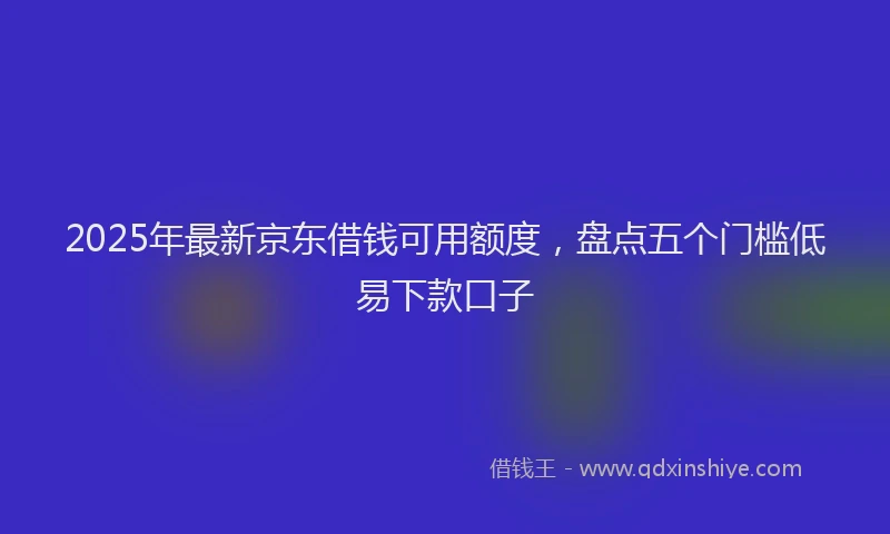 2025年最新京东借钱可用额度，盘点五个门槛低易下款口子