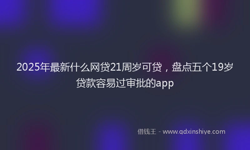 2025年最新什么网贷21周岁可贷，盘点五个19岁贷款容易过审批的app