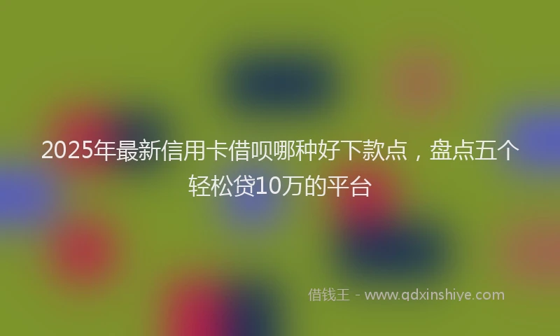 2025年最新信用卡借呗哪种好下款点，盘点五个轻松贷10万的平台